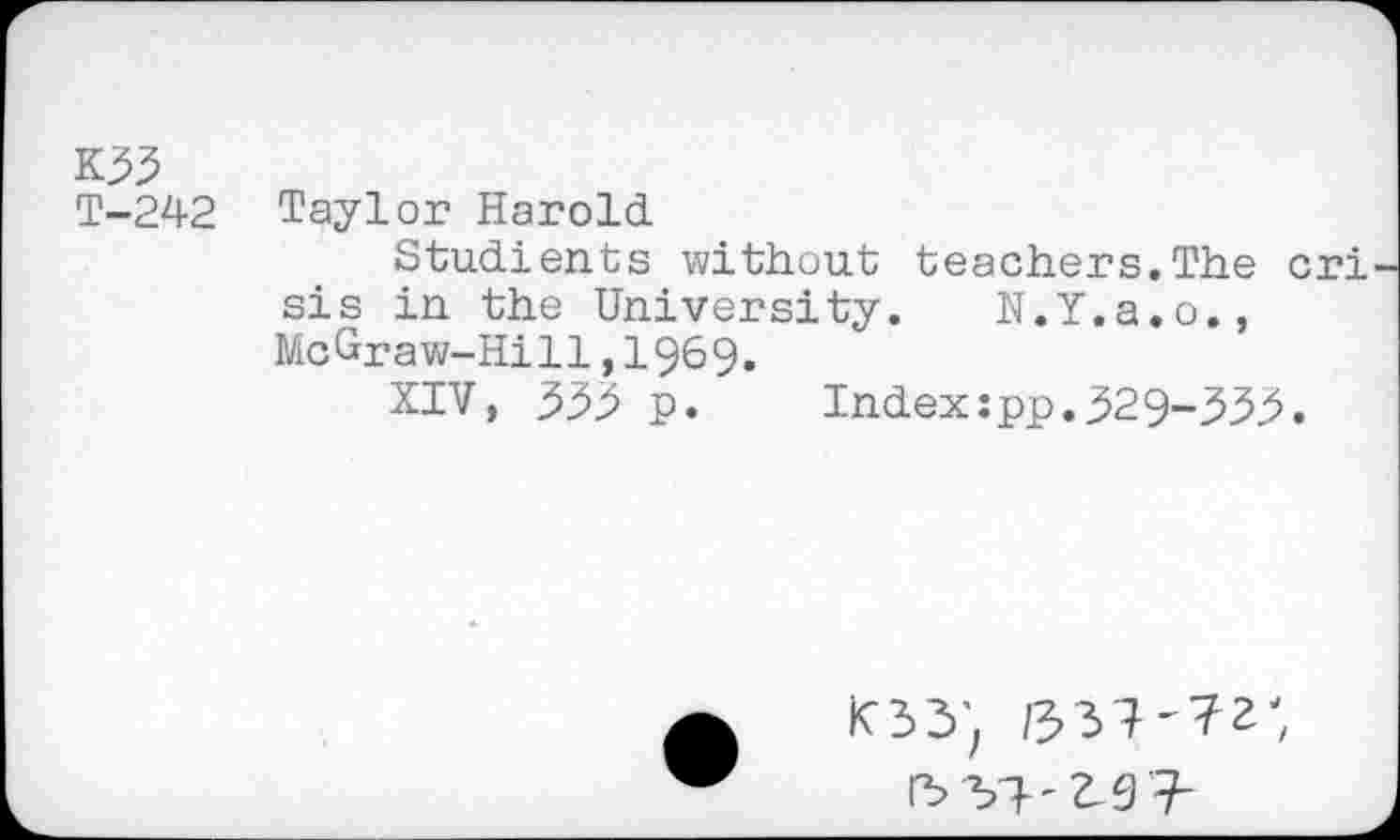 ﻿K33
T-242 Taylor Harold
Studients without teachers.The cri sis in. the University. N.Y.a.o., McGraw-Hill,1969.
XIV, 333 p.	Index:pp.329-333.
K33'.